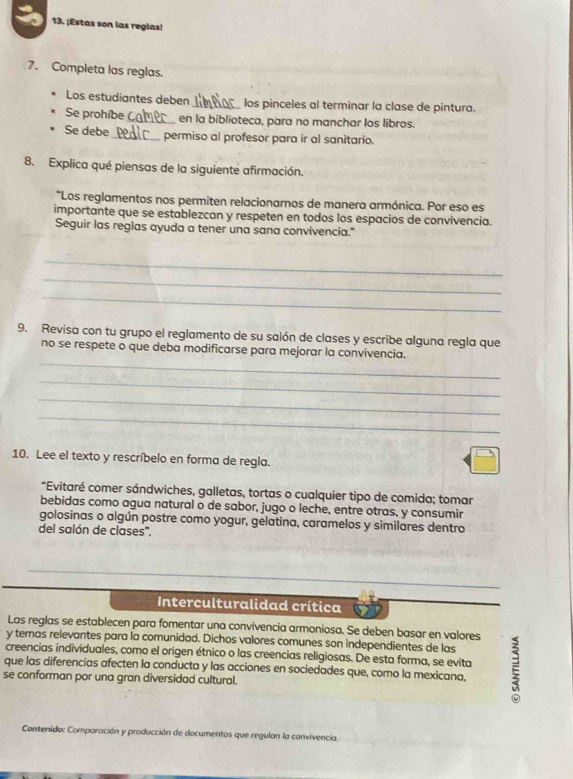 ¡Estas son las reglas!
7. Completa las reglas.
Los estudiantes deben_ los pinceles al terminar la clase de pintura.
Se prohíbe_ en la biblioteca, para no manchar los libros.
Se debe_ permiso al profesor para ir al sanitario.
8. Explica qué piensas de la siguiente afirmación.
*Los reglamentos nos permiten relacionarnos de manera armónica. Por eso es
importante que se establezcan y respeten en todos los espacios de convivencia.
Seguir las reglas ayuda a tener una sana convivencia."
_
_
_
9. Revisa con tu grupo el reglamento de su salón de clases y escribe alguna regla que
_
no se respete o que deba modificarse para mejorar la convivencia.
_
_
_
10. Lee el texto y rescríbelo en forma de regla.
*Evitaré comer sándwiches, galletas, tortas o cualquier tipo de comida; tomar
bebidas como agua natural o de sabor, jugo o leche, entre otras, y consumir
golosinas o algún postre como yogur, gelatina, caramelos y similares dentro
del salón de clases''.
Interculturalidad crítica
Las reglas se establecen para fomentar una convivencia armoniosa. Se deben basar en valores
y teras relevantes para la comunidad. Dichos valores comunes son independientes de las
creencias individuales, como el origen étnico o las creencias religiosas. De esta forma, se evita
que las diferencias afecten la conducta y las acciones en sociedades que, como la mexicana,
se conforman por una gran diversidad cultural.
Contenido: Comparación y producción de documentos que regulan la convivencia.