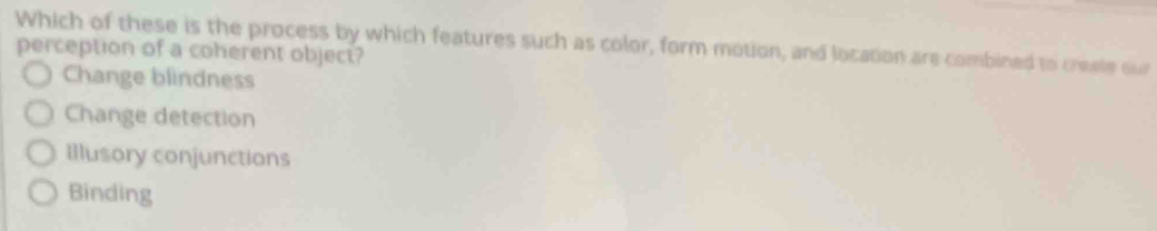 Which of these is the process by which features such as color, form motion, and location are combined to creale our
perception of a coherent object?
Change blindness
Change detection
Illusory conjunctions
Binding