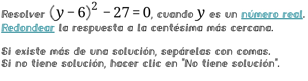 Resolver (y-6)^2-27=0 , cuando y es un número real. 
Redondear la respuesta a la centésima más cercana. 
Si existe más de una solución, sepárelas con comas. 
Si no tiene solución, hacer clic en "No tiene solución".