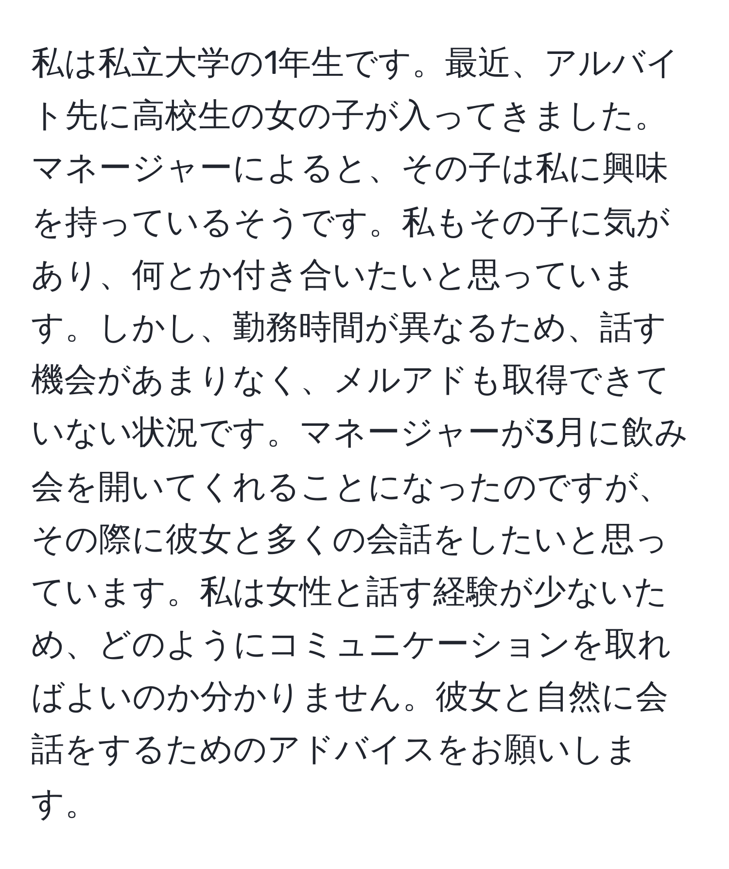 私は私立大学の1年生です。最近、アルバイト先に高校生の女の子が入ってきました。マネージャーによると、その子は私に興味を持っているそうです。私もその子に気があり、何とか付き合いたいと思っています。しかし、勤務時間が異なるため、話す機会があまりなく、メルアドも取得できていない状況です。マネージャーが3月に飲み会を開いてくれることになったのですが、その際に彼女と多くの会話をしたいと思っています。私は女性と話す経験が少ないため、どのようにコミュニケーションを取ればよいのか分かりません。彼女と自然に会話をするためのアドバイスをお願いします。