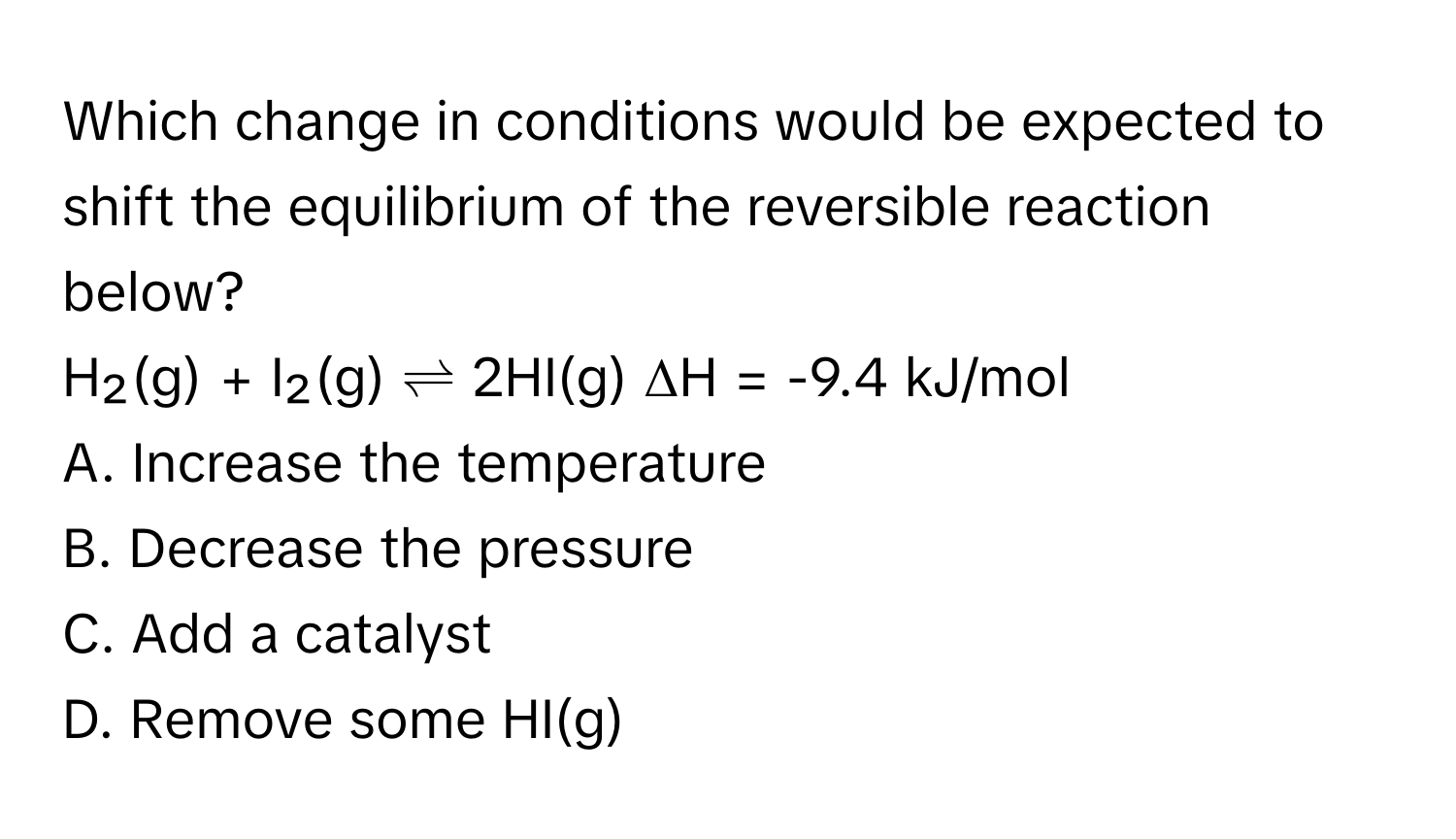 Which change in conditions would be expected to shift the equilibrium of the reversible reaction below?

H₂(g) + I₂(g) ⇌ 2HI(g)  ΔH = -9.4 kJ/mol
A. Increase the temperature
B. Decrease the pressure
C. Add a catalyst
D. Remove some HI(g)