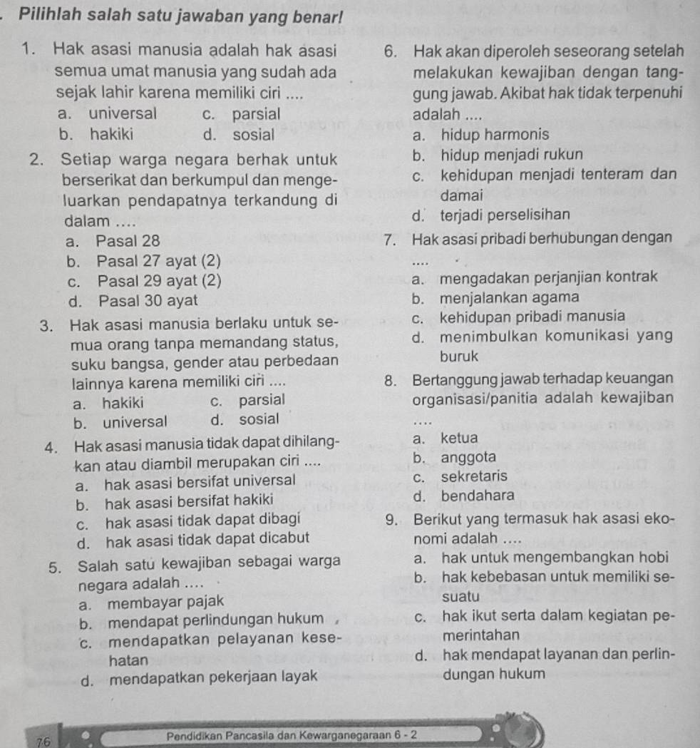 Pilihlah salah satu jawaban yang benar!
1. Hak asasi manusia adalah hak asasi 6. Hak akan diperoleh seseorang setelah
semua umat manusia yang sudah ada melakukan kewajiban dengan tang-
sejak lahir karena memiliki ciri .... gung jawab. Akibat hak tidak terpenuhi
a. universal c. parsial adalah ....
b. hakiki d. sosial a. hidup harmonis
2. Setiap warga negara berhak untuk b. hidup menjadi rukun
berserikat dan berkumpul dan menge- c. kehidupan menjadi tenteram dan
luarkan pendapatnya terkandung di damai
dalam .... d. terjadi perselisihan
a. Pasal 28 7. Hak asasi pribadi berhubungan dengan
b. Pasal 27 ayat (2)
c. Pasal 29 ayat (2) a. mengadakan perjanjian kontrak
d. Pasal 30 ayat b. menjalankan agama
3. Hak asasi manusia berlaku untuk se- c. kehidupan pribadi manusia
mua orang tanpa memandang status, d. menimbulkan komunikasi yang
suku bangsa, gender atau perbedaan
buruk
lainnya karena memiliki ciri .... 8. Bertanggung jawab terhadap keuangan
a. hakiki c. parsial organisasi/panitia adalah kewajiban
b. universal d. sosial
. .
4. Hak asasi manusia tidak dapat dihilang- a. ketua
kan atau diambil merupakan ciri .... b. anggota
a. hak asasi bersifat universal c. sekretaris
b. hak asasi bersifat hakiki d. bendahara
c. hak asasi tidak dapat dibagi 9. Berikut yang termasuk hak asasi eko-
d. hak asasi tidak dapat dicabut nomi adalah ....
5. Salah satu kewajiban sebagai warga a. hak untuk mengembangkan hobi
negara adalah .... b. hak kebebasan untuk memiliki se-
a. membayar pajak suatu
b. mendapat perlindungan hukum c. hak ikut serta dalam kegiatan pe-
c. mendapatkan pelayanan kese- merintahan
hatan d. hak mendapat layanan dan perlin-
d. mendapatkan pekerjaan layak dungan hukum
76
Pendidikan Pancasila dan Kewarganegaraan 5-2