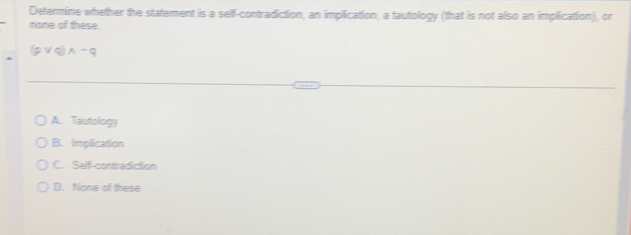 Determine whether the statement is a self-contradiction, an implication, a tautology (that is not also an implication), or
none of these.
(pvee q)wedge sim q
A. Tautiology
B. Impification
C. Self-contradiction
D. Nome of these