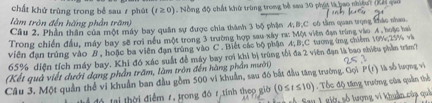 chất khử trùng trong bể sau ≠ phút (t≥ 0). Nồng độ chất khử trùng trong bề sau 30 phút là bao nhiều? (Kết quả 
làm tròn đến hăng phần trăm) 
Câu 2. Phần thân của một máy bay quân sự được chia thành 3 bộ phận 4; B; C có tầm quan trọng khác nhau. 
Trong chiến đầu, máy bay sẽ rơi nếu một trong 3 trường hợp sau xây ra: Một viên đạn trúng vào 4, hoặc hai 
viên đạn trúng vào B , hoặc ba viên đạn trúng vào C. Biết các bộ phận 4; 1 3 C tương ứng chiếm 10%; 25% và
65% diện tích máy bay. Khi đó xác suất đề máy bay rơi khi bị trúng tối đa 2 viên đạn là bao nhiêu phần trăm? 
(Kết quả viết dưới dạng phần trăm, làm tròn đến hàng phần mười) 
Câu 3. Một quần thể vi khuẩn ban đầu gồm 500 vi khuẩn, sau đó bắt đầu tăng trường. Gọi P(t) là số lượng vi 
đ ể đó tại thời điểm 7, trong đó 7 tính theo giờ (0≤ t≤ 10). Tốc độ tăng trưởng của quần thể 
quí 
au 1 giờ, số lượn