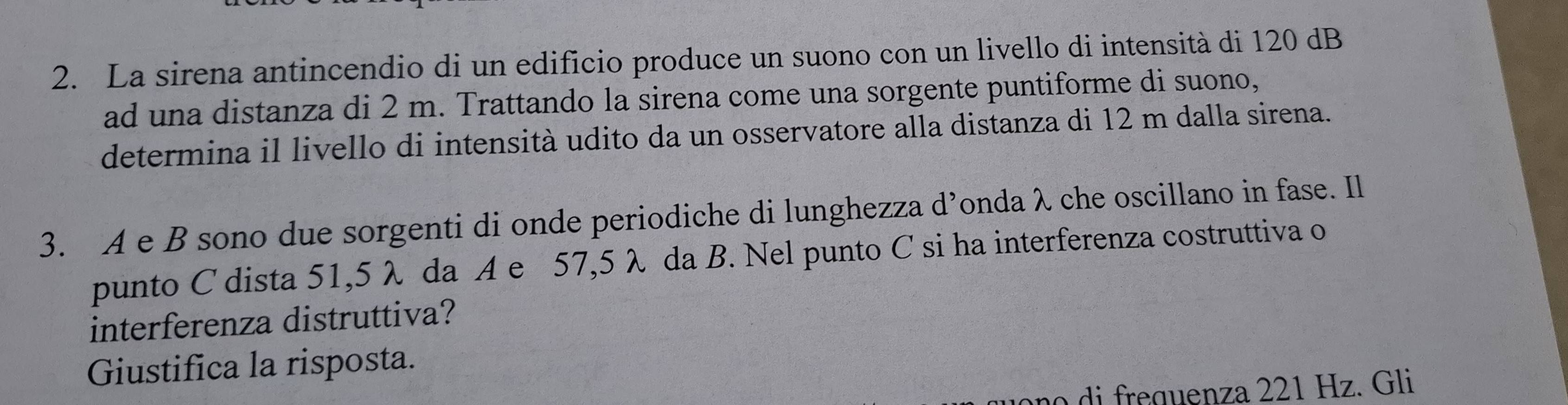 La sirena antincendio di un edificio produce un suono con un livello di intensità di 120 dB
ad una distanza di 2 m. Trattando la sirena come una sorgente puntiforme di suono, 
determina il livello di intensità udito da un osservatore alla distanza di 12 m dalla sirena. 
3. A e B sono due sorgenti di onde periodiche di lunghezza d’onda λ che oscillano in fase. Il 
punto C dista 51,5 λ da A e 57,5 λ da B. Nel punto C si ha interferenza costruttiva o 
interferenza distruttiva? 
Giustifica la risposta. 
reguenza 221 Hz. Gli