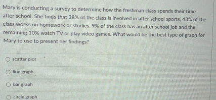 Mary is conducting a survey to determine how the freshman class spends their time
after school. She finds that 38% of the class is involved in after school sports, 43% of the
class works on homework or studies, 9% of the class has an after school job and the
remaining 10% watch TV or play video games. What would be the best type of graph for
Mary to use to present her findings?
scatter plot
line graph
bar graph
circle graph