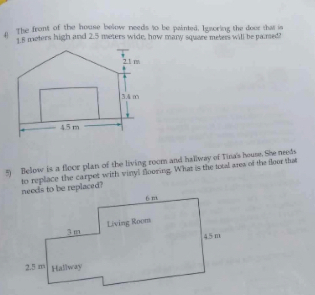 The front of the house below needs to be painted. Ignoring the door that is
1.8 meters high and 2.5 meters wide, how many square meters will be painted? 
5) Below is a floor plan of the living room and hallway of Tina's house. She needs 
to replace the carpet with vinyl flooring. What is the total area of the floor that 
needs to be replaced?