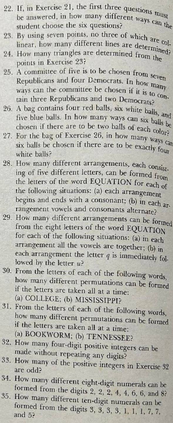 If, in Exercise 21, the first three questions must
be answered, in how many different ways can the
student choose the six questions?
23. By using seven points, no three of which are col-
linear, how many different lines are determined?
24. How many triangles are determined from the
points in Exercise 23?
25. A committee of five is to be chosen from seven
Republicans and four Democrats. In how many
ways can the committee be chosen if it is to con-
tain three Republicans and two Democrats?
26. A bag contains four red balls, six white balls, and
five blue balls. In how many ways can six balls be
chosen if there are to be two balls of each color?
27. For the bag of Exercise 26, in how many ways car
six balls be chosen if there are to be exactly four
white balls?
28. How many different arrangements, each consist-
ing of five different letters, can be formed from
the letters of the word EQUATION for each of
the following situations: (a) each arrangement
begins and ends with a consonant; (b) in each ar
rangement vowels and consonants alternate?
29. How many different arrangements can be formed
from the eight letters of the word EQUATION
for each of the following situations: (a) in each
arrangement all the vowels are together; (b) in
each arrangement the letter q is immediately fol-
lowed by the letter u?
30. From the letters of each of the following words,
how many different permutations can be formed
if the letters are taken all at a time:
(a) COLLEGE; (b) MISSISSIPPI?
31. From the letters of each of the following words,
how many different permutations can be formed 
if the letters are taken all at a time:
(a) BOOKWORM; (b) TENNESSEE?
32. How many four-digit positive integers can be
made without repeating any digits?
33. How many of the positive integers in Exercise 32
are odd?
34. How many different eight-digit numerals can be
formed from the digits 2, 2, 2, 4, 4, 6, 6, and 8?
35. How many different ten-digit numerals can be
formed from the digits 3, 3, 3, 3, 1, 1, 1, 7, 7,
and 5?