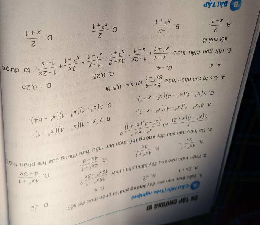 Ôn Tập Chương vi
D. sqrt(x).
Ở CÂU HỚI (Trắc nghiệm)
1 Biểu thức nào sau đây không phải là phân thức đại số:
C. π.
B. sqrt(5.)
D.  (4x^2+1)/4-3x .
A. 2x+1.
 (4x^2-1)/4x-3 .
2. Phân thức nào sau đây bằng phân thức  (16x^4-1)/12x^3-3x  7
A.  (4x^2-1)/3x . B.  (4x^2+1)/3x .
C.
A chọn làm mẫu thức chung của hai phân thức
3. Đa thức nào sau đây k
 x/3(x^2-1)(x+2)  và  (x^3-x+1)/(x^2-4)(x^3+1)  ?
B. 3(x^2-1)(x^2-4)(x^3+1).
A. 3(x^2-1)(x^2-4)(x^2-x+1).
D. 3(x^4-1)(x^6-1)(x^6-64).
C. 3(x^2-1)(x^2-4)(x^2+x+1).
4. Giá trị của phân thức  (8x-4)/8x^3-1  tại x=-0,5 là
D. -0, 25.
C. 0,25.
A. 4. B. -4.
5. Rút gọn biểu thức  (x-1)/x^3+1 + (1-2x)/x-1 - (3x+2)/x^3+1 + (1-x)/x^3+1 + 3x/x^3+1 + (1-2x)/1-x  , ta được
kết quả là
D.  2/x+1 .
A.  2/x-1 . B.  (-2)/x^3+1 .
C.  2/x^3+1 .
Bybài tập