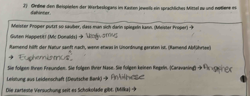 Ordne den Beispielen der Werbeslogans im Kasten jeweils ein sprachliches Mittel zu und notiere es 
dahinter. 
Meister Proper putzt so sauber, dass man sich darin spiegeln kann. (Meister Proper) 
Guten Happetit! (Mc Donalds) 
Ramend hilft der Natur sanft nach, wenn etwas in Unordnung geraten ist. (Ramend Abführtee) 
Sie folgen Ihren Freunden. Sie folgen Ihrer Nase. Sie folgen keinen Regeln. (Caravaning) 
Leistung aus Leidenschaft (Deutsche Bank) 
Die zarteste Versuchung seit es Schokolade gibt. (Milka)