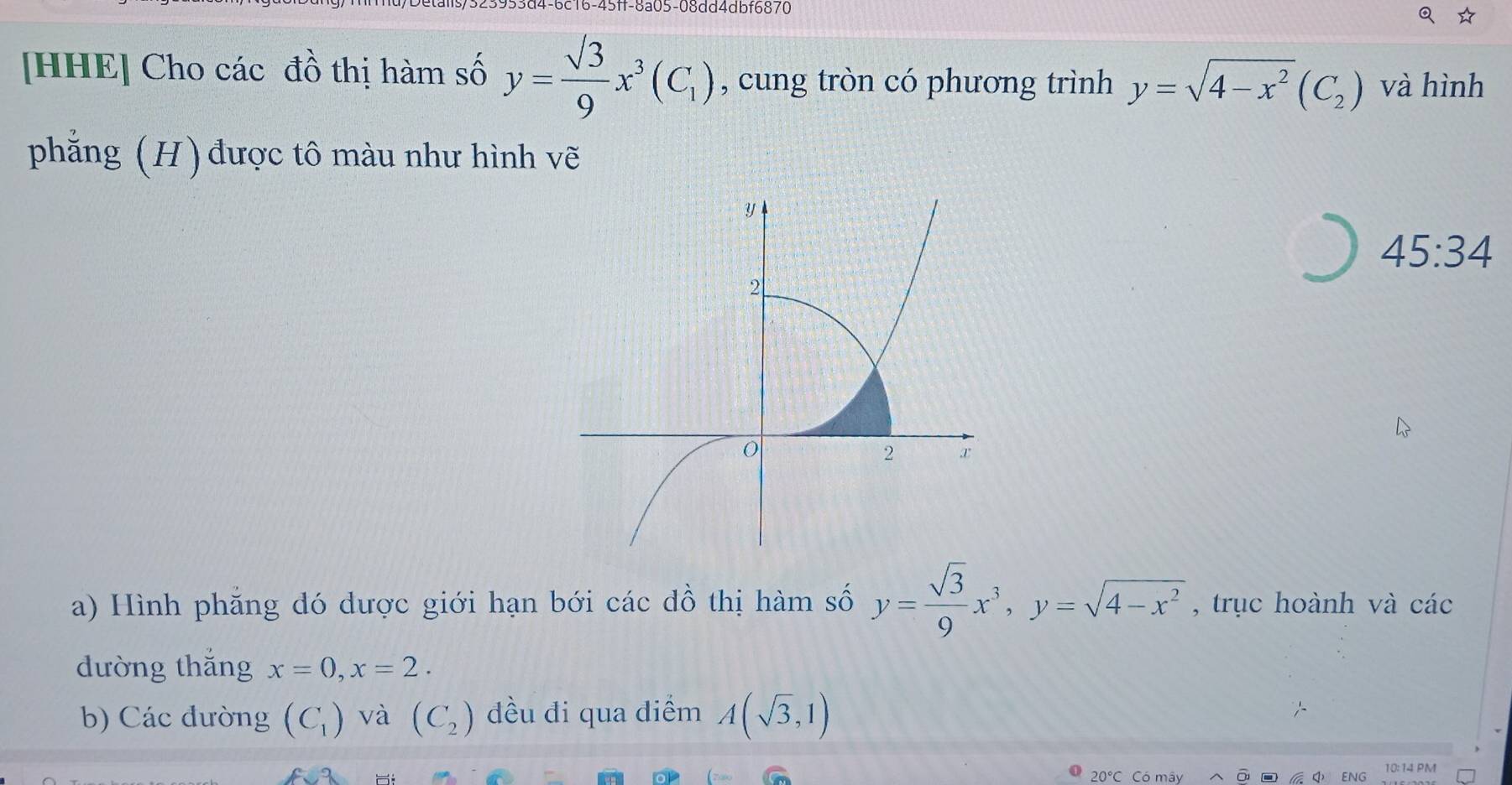 ms/323933d4-6c16-45ff-8a05-08dd4dbf6870 
[HHE] Cho các đồ thị hàm số y=frac surd 39x^3(C_1) , cung tròn có phương trình y=sqrt(4-x^2)(C_2) và hình 
phẳng (H) được tô màu như hình vẽ 
45:34 
a) Hình phăng đó dược giới hạn bới các đồ thị hàm số y= sqrt(3)/9 x^3, y=sqrt(4-x^2) , trục hoành và các 
dường thắng x=0, x=2. 
b) Các đường (C_1) và (C_2) đều đi qua diểm A(sqrt(3),1)
10:14 PM
20°C C