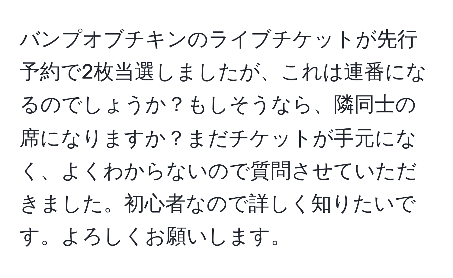 バンプオブチキンのライブチケットが先行予約で2枚当選しましたが、これは連番になるのでしょうか？もしそうなら、隣同士の席になりますか？まだチケットが手元になく、よくわからないので質問させていただきました。初心者なので詳しく知りたいです。よろしくお願いします。