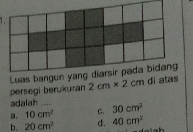 1 .
Luas bangun yang diarsir pada bidang
persegi berukuran 2cm* 2cm di atas
adalah ....
C.
a. 10cm^2 30cm^2
b. 20cm^2
d. 40cm^2