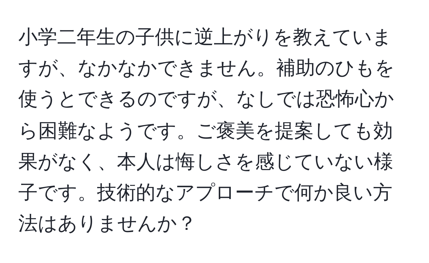 小学二年生の子供に逆上がりを教えていますが、なかなかできません。補助のひもを使うとできるのですが、なしでは恐怖心から困難なようです。ご褒美を提案しても効果がなく、本人は悔しさを感じていない様子です。技術的なアプローチで何か良い方法はありませんか？