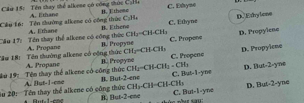 Tên thay thể alkene có công thức C_2H_4 C. Ethyne D.
A. Ethane B. Ethene
Câu 16: Tên thường alkene có công thức C_2H_4 C. Ethyne
D. Ethylene
A. Ethane B. Ethene
D. Propylene
Câu 17: Tên thay thể alkene có công thức CH_2=CH-CH_3 C. Propene
A. Propane B. Propyne
D. Propylene
Tâu 18: Tên thường alkene cổ cộng thức CH_2=CH-CH_3 C. Propene
A. Propane B. Propyne
âu 19: Tên thay thế alkene cỏ công thức CH_2=CH-CH_2 - CH3
A. But -1 -ene B. But -2 -ene C. But -1 -yne D. But -2 -yne
ău 20: Tên thay thế alkene có công thức CH_3-CH=CH-CH_3 C. But -1 -yne
D. But -2 -yne
B ut-l-en B. But -2 -ene