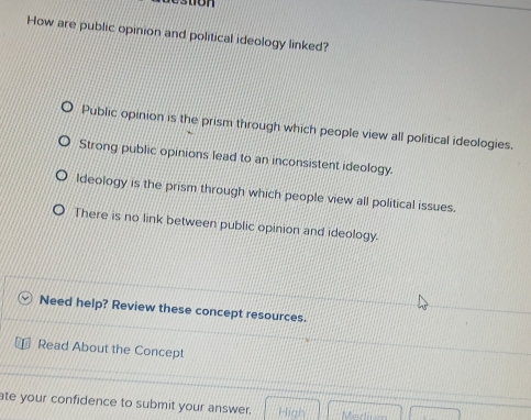 How are public opinion and political ideology linked?
Public opinion is the prism through which people view all political ideologies.
Strong public opinions lead to an inconsistent ideology.
ldeology is the prism through which people view all political issues.
There is no link between public opinion and ideology.
Need help? Review these concept resources.
Read About the Concept
ate your confidence to submit your answer.