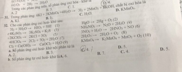 (c)
(c) O_2+2H_2to 2H_2O Fe_2O_3+36
Trong các phản ứng trên, số phản ứng oxi hóa - khu l D. 4.
C. 1.
—31. Trong phản ứng: 6KI+2KMnO_4+4H_2Oto 3I_2+2MnO_2+8KOH B. 3. , chất bị oxi hóa là
A. 2
C. H_2O. D. KMnO4.
B. I_2.
A. KI.
32. Cho các phản ứng oxi hoá- khử sau: HgOto 2Hg+O_2(2)
3I_2+3H_2Oto HIO_3+5HI (1) NH_4NO_3to N_2O+2H_2O(4) 3NO_2+H_2Oto 2HNO_3+NO(6)
(3)
∠ 4K_2SO_3to 3K_2SO_4+K_2S (5) 2H_2O_2to 2H_2O+O_2(8) KMnO_4to K_2MnO_4+MnO_2+O_2(10)
2KClO_3to 2KCl+3O_2
4HClO_4to 2Cl_2+7O_2+2H_2O(7).
a. Số phản ứng oxi hoá- khứ nội phân tử là Cl_2+Ca(OH)_2to CaOCl_2+H_2O(9)
A. 2. B. 3. C. 4. D. 5. D. 5.
b. Số phản ứng tự oxi hoá- khử làA. 6. B. 7. C. 4.