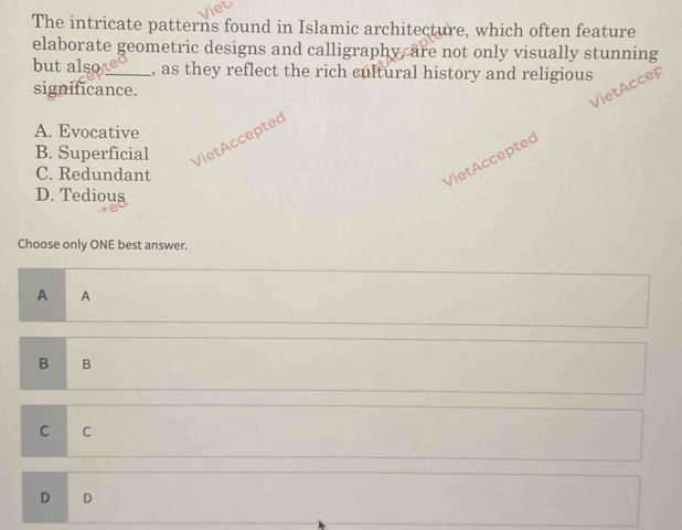 The intricate patterns found in Islamic architecture, which often feature
elaborate geometric designs and calligraphy, are not only visually stunning
but also_ , as they reflect the rich cultural history and religious
significance.
VietAcce
A. Evocative
B. Superficial VietAccepted
C. Redundant
VietAcceptec
D. Tedious
Choose only ONE best answer.
A A
B B
C C
D D