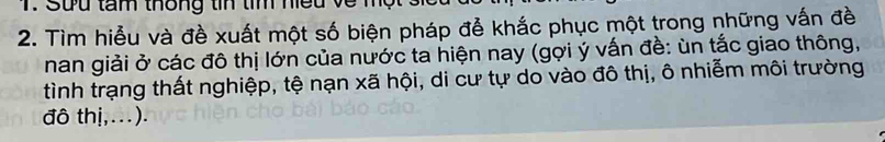 Sưu tam thông tín tím neu về m 
2. Tìm hiểu và đề xuất một số biện pháp đễ khắc phục một trong những vấn đề 
nan giải ở các đô thị lớn của nước ta hiện nay (gợi ý vấn đề: ùn tắc giao thông, 
tình trạng thất nghiệp, tệ nạn xã hội, di cư tự do vào đô thị, ô nhiễm môi trường 
đô thị,...).