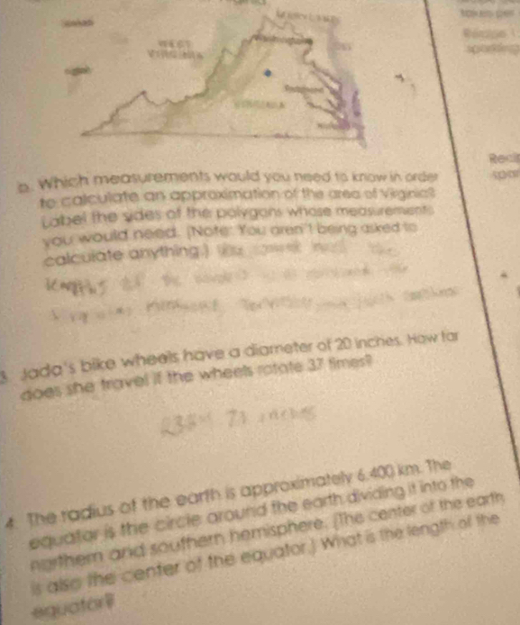 Which measurements would you need to know in order 
to calculate an approximation of the area of Virginia? 
Label the sides of the polygons whose measurements 
you would need. [Note: You aren't being asked to 
calculate anything.) 
Jada's bike wheels have a diameter of 20 inches. How far 
does she travel if the wheels rotate 37 times? 
4. The radius of the earth is approximately 6.400 km. The 
equator is the circle around the earth dividing it into the 
norther and southern hemisphere. [the center of the earth 
is also the center of the equator.) What is the length of the 
equator