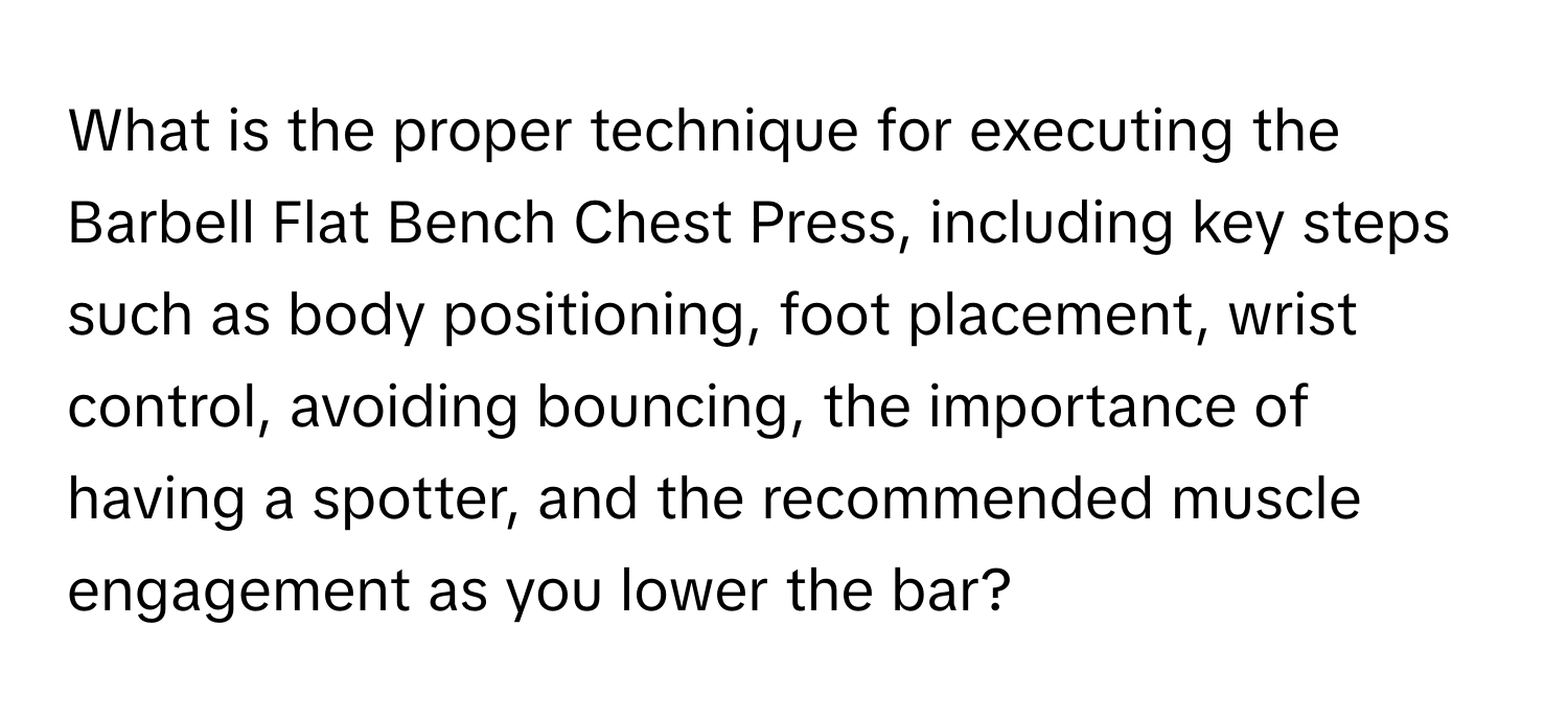 What is the proper technique for executing the Barbell Flat Bench Chest Press, including key steps such as body positioning, foot placement, wrist control, avoiding bouncing, the importance of having a spotter, and the recommended muscle engagement as you lower the bar?