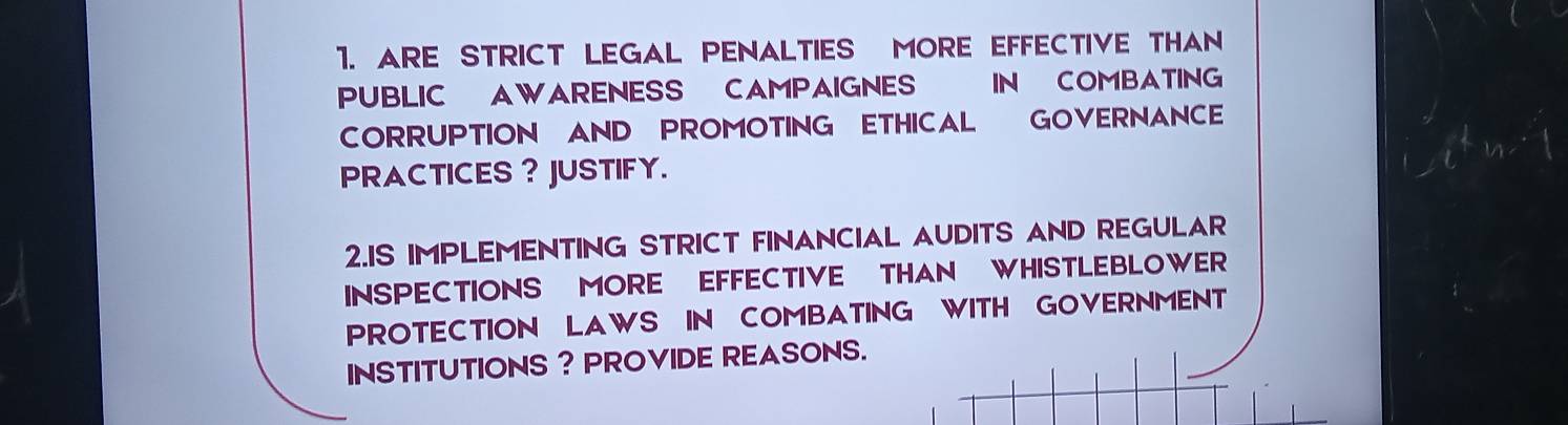 ARE STRICT LEGAL PENALTIES MORE EFFECTIVE THAN 
PUBLIC AWARENESS CAMPAIGNES IN COMBATING 
CORRUPTION AND PROMOTING ETHICAL GOVERNANCE 
PRACTICES ? JUSTIFY. 
2.IS IMPLEMENTING STRICT FINANCIAL AUDITS AND REGULAR 
INSPECTIONS MORE EFFECTIVE THAN WHISTLEBLOWER 
PROTECTION LAWS IN COMBATING WITH GOVERNMENT 
INSTITUTIONS ? PROVIDE REASONS.