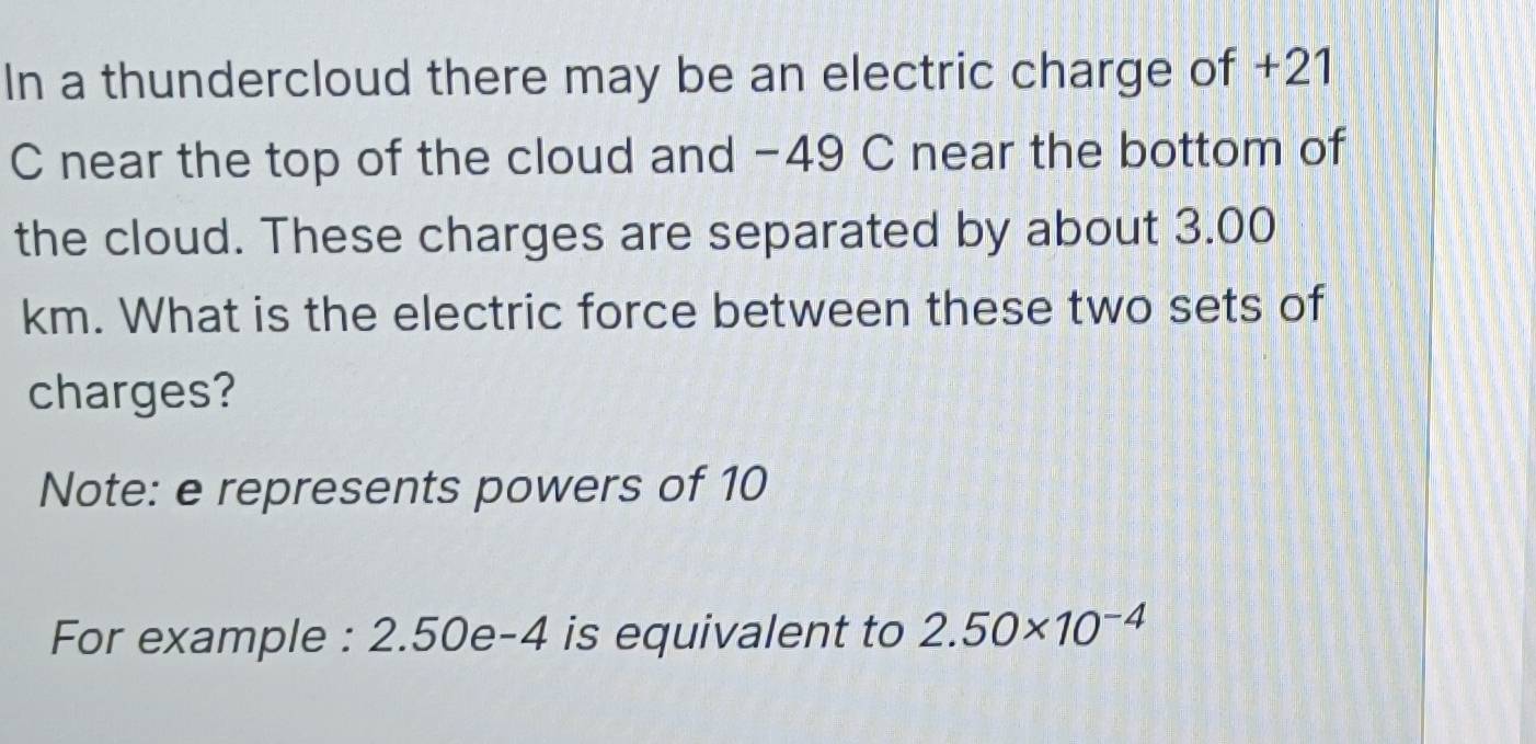 In a thundercloud there may be an electric charge of +21
C near the top of the cloud and −49 C near the bottom of 
the cloud. These charges are separated by about 3.00
km. What is the electric force between these two sets of 
charges? 
Note: e represents powers of 10
For example : 2.50e-4 is equivalent to 2.50* 10^(-4)