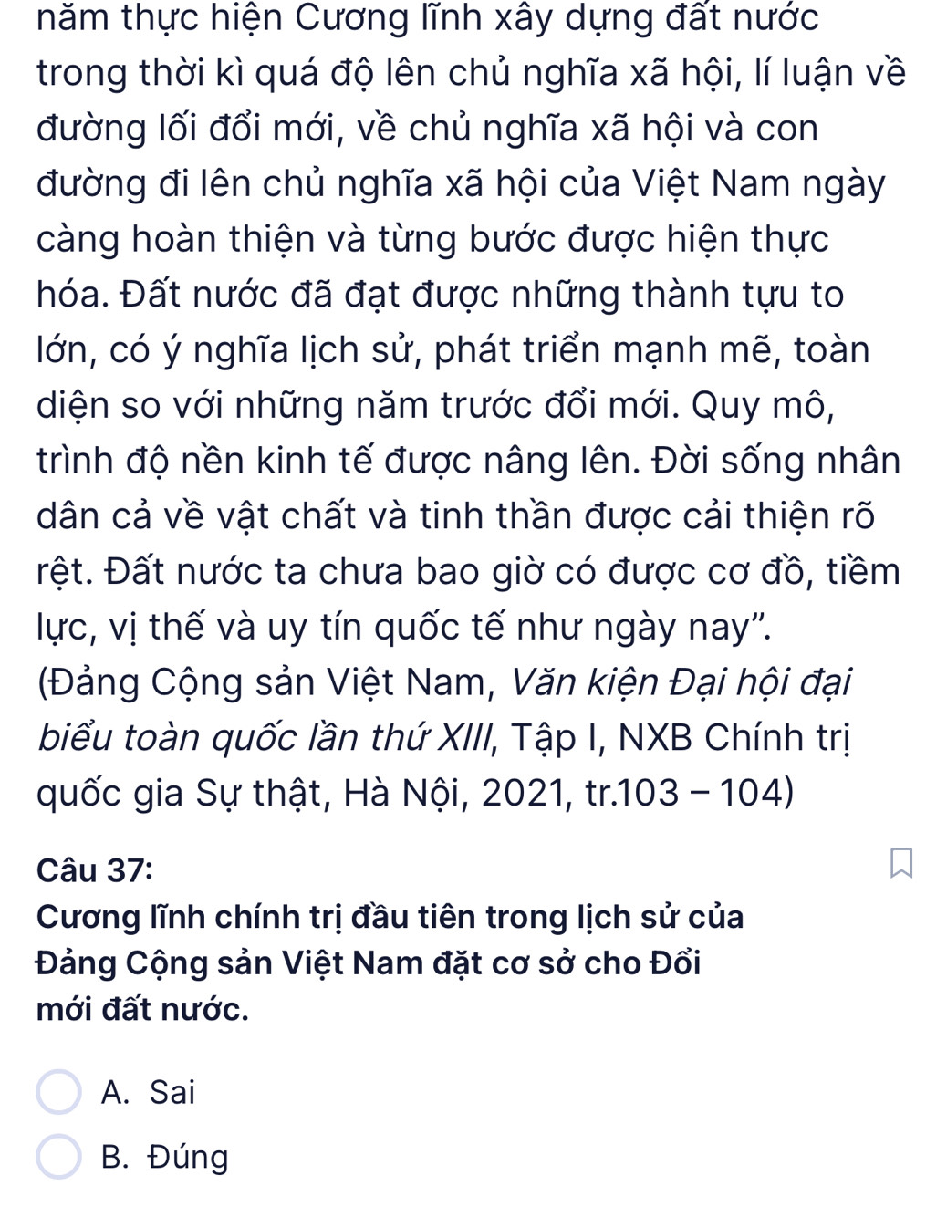 thăm thực hiện Cương lĩnh xây dựng đất nước
trong thời kì quá độ lên chủ nghĩa xã hội, lí luận về
đường lối đổi mới, về chủ nghĩa xã hội và con
đường đi lên chủ nghĩa xã hội của Việt Nam ngày
càng hoàn thiện và từng bước được hiện thực
hóa. Đất nước đã đạt được những thành tựu to
lớn, có ý nghĩa lịch sử, phát triển mạnh mẽ, toàn
diện so với những năm trước đổi mới. Quy mô,
trình độ nền kinh tế được nâng lên. Đời sống nhân
dân cả về vật chất và tinh thần được cải thiện rõ
Đệt. Đất nước ta chưa bao giờ có được cơ đồ, tiềm
lực, vị thế và uy tín quốc tế như ngày nay''.
(Đảng Cộng sản Việt Nam, Văn kiện Đại hội đại
biểu toàn quốc lần thứ XIII, Tập I, NXB Chính trị
quốc gia Sự thật, Hà Nội, 2021, tr.103 - 104)
Câu 37:
Cương lĩnh chính trị đầu tiên trong lịch sử của
Đảng Cộng sản Việt Nam đặt cơ sở cho Đổi
mới đất nước.
A. Sai
B. Đúng