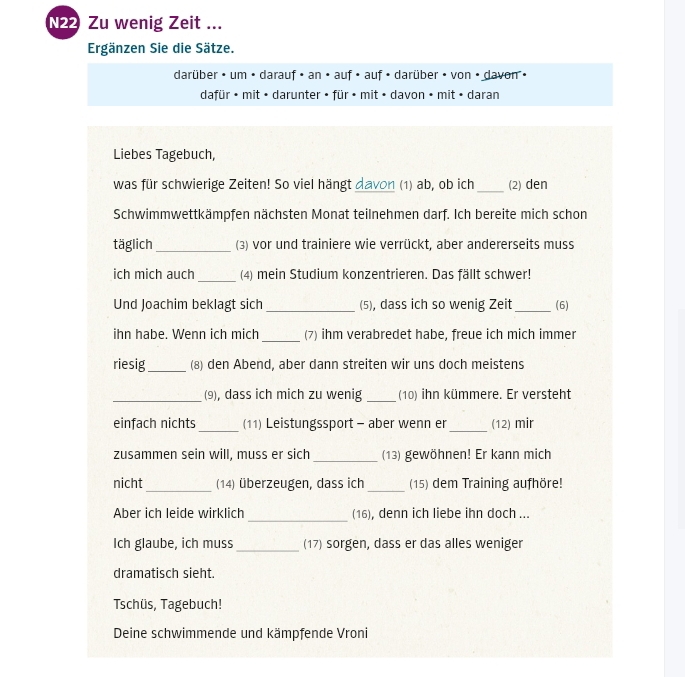 N22 Zu wenig Zeit ... 
Ergänzen Sie die Sätze. 
darüber • um • darauf • an • auf • auf • darüber • von • davon • 
dafür • mit • darunter • für • mit • davon • mit • daran 
Liebes Tagebuch, 
was für schwierige Zeiten! So viel hängt davon (1) ab, ob ich _(2) den 
Schwimmwettkämpfen nächsten Monat teilnehmen darf. Ich bereite mich schon 
täglich_ (3) vor und trainiere wie verrückt, aber andererseits muss 
ich mich auch _(4) mein Studium konzentrieren. Das fällt schwer! 
Und Joachim beklagt sich _(5), dass ich so wenig Zeit _(6) 
ihn habe. Wenn ich mich _(7) ihm verabredet habe, freue ich mich immer 
riesig _(8) den Abend, aber dann streiten wir uns doch meistens 
_(9), dass ich mich zu wenig _(10) ihn kümmere. Er versteht 
_ 
einfach nichts _(11) Leistungssport - aber wenn er (12) mir 
zusammen sein will, muss er sich _(13) gewöhnen! Er kann mich 
_ 
_ 
nicht (14) überzeugen, dass ich (15) dem Training aufhöre! 
Aber ich leide wirklich _(16), denn ich liebe ihn doch ... 
Ich glaube, ich muss_ (17) sorgen, dass er das alles weniger 
dramatisch sieht. 
Tschüs, Tagebuch! 
Deine schwimmende und kämpfende Vroni