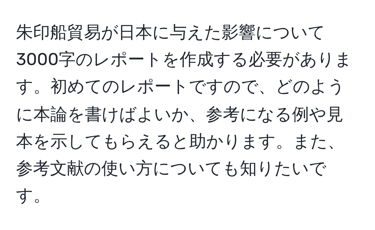 朱印船貿易が日本に与えた影響について3000字のレポートを作成する必要があります。初めてのレポートですので、どのように本論を書けばよいか、参考になる例や見本を示してもらえると助かります。また、参考文献の使い方についても知りたいです。