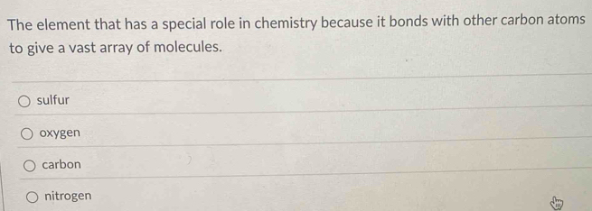 The element that has a special role in chemistry because it bonds with other carbon atoms
to give a vast array of molecules.
sulfur
oxygen
carbon
nitrogen