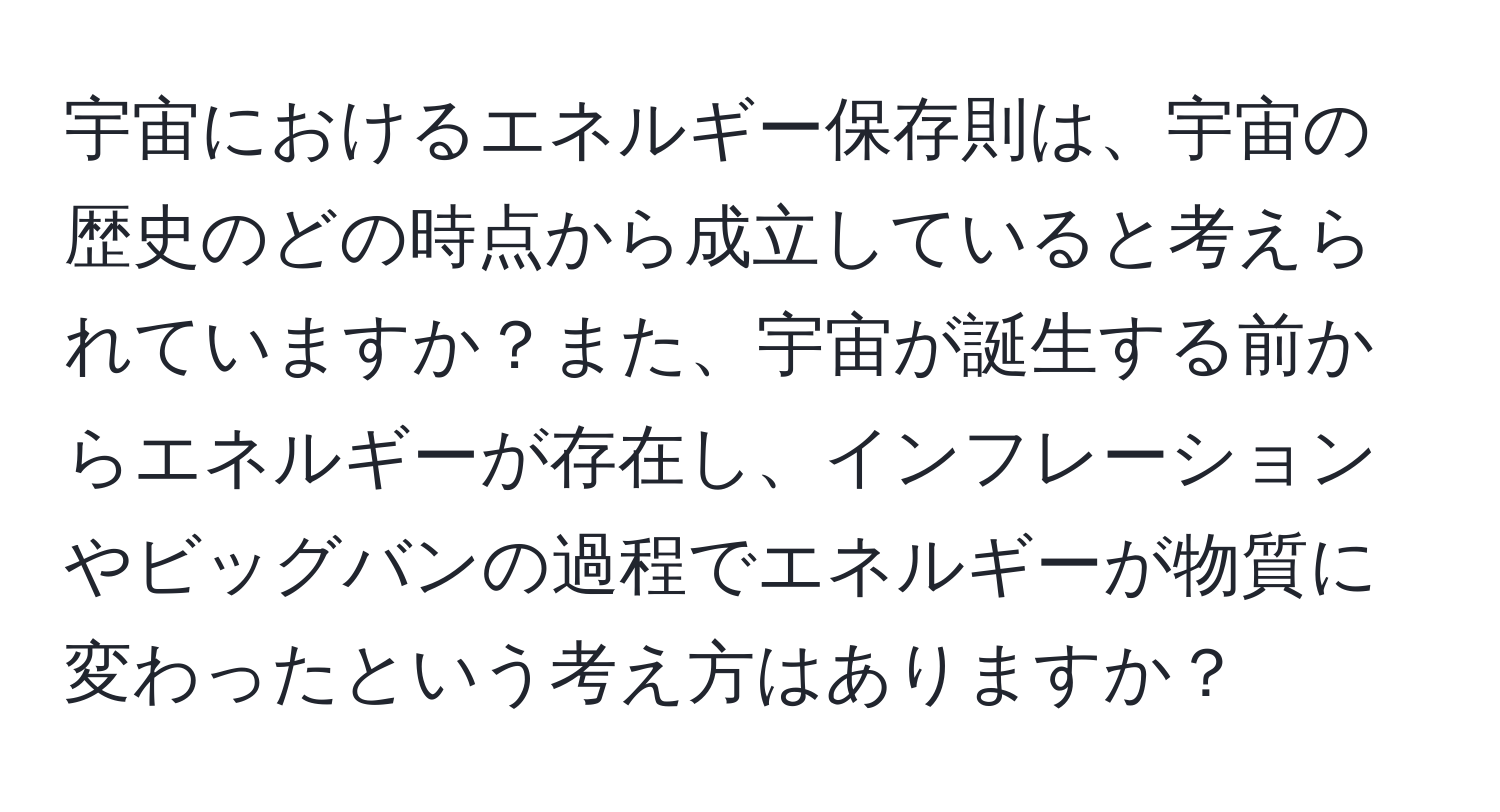 宇宙におけるエネルギー保存則は、宇宙の歴史のどの時点から成立していると考えられていますか？また、宇宙が誕生する前からエネルギーが存在し、インフレーションやビッグバンの過程でエネルギーが物質に変わったという考え方はありますか？