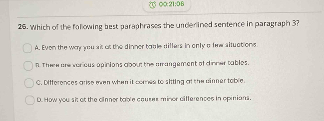 00:21:06 
26. Which of the following best paraphrases the underlined sentence in paragraph 3?
A. Even the way you sit at the dinner table differs in only a few situations.
B. There are various opinions about the arrangement of dinner tables.
C. Differences arise even when it comes to sitting at the dinner table.
D. How you sit at the dinner table causes minor differences in opinions.