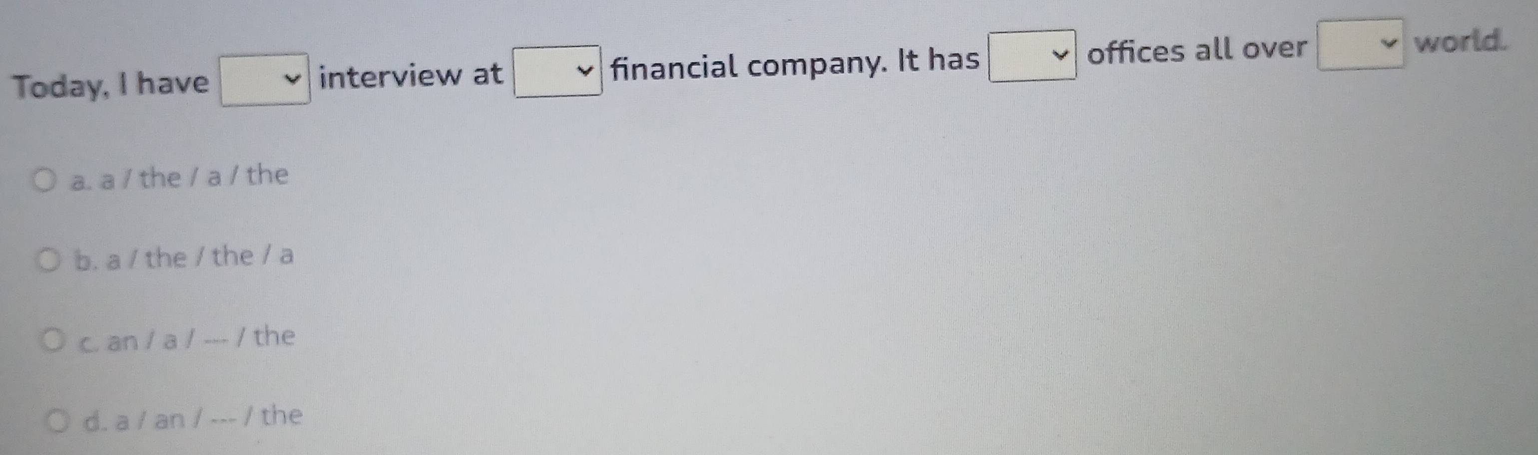 Today, I have □ interview at □ financial company. It has □ offices all over □ world.
a. a / the / a / the
b. a / the / the / a
c. an / a / --- / the
d. a / an / --- / the