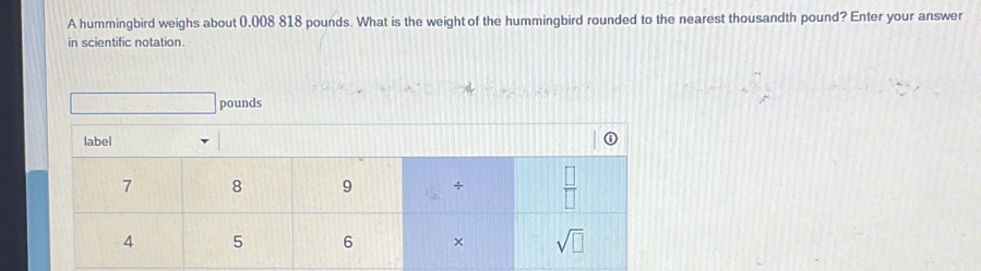 A hummingbird weighs about 0.008 818 pounds. What is the weight of the hummingbird rounded to the nearest thousandth pound? Enter your answer
in scientific notation.
pounds
label