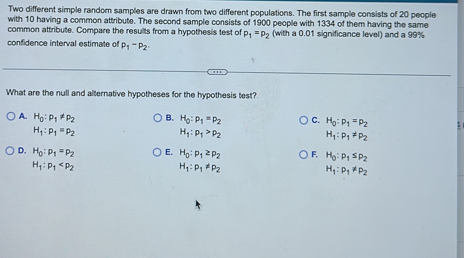 Two different simple random samples are drawn from two different populations. The first sample consists of 20 people
with 10 having a common attribute. The second sample consists of 1900 people with 1334 of them having the same
common attribute. Compare the results from a hypothesis test of p_1=p_2 (with a 0.01 significance level) and a 99%
confidence interval estimate of p_1-p_2·
What are the null and alternative hypotheses for the hypothesis test?
A. H_0:p_1!= p_2 B. H_0:p_1=p_2 C. H_0:p_1=p_2
H_1:p_1=p_2
H_1:p_1>p_2
H_1:p_1!= p_2
D. H_0:p_1=p_2 E. H_0:p_1≥ p_2 F. H_0:p_1≤ p_2
H_1:p_1
H_1:p_1!= p_2
H_1:p_1!= p_2