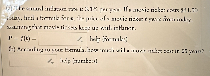 The annual inflation rate is 3.1% per year. If a movie ticket costs $11.50
today, find a formula for p, the price of a movie ticket t years from today, 
assuming that movie tickets keep up with inflation.
P=f(t)=□ help (formulas) 
(b) According to your formula, how much will a movie ticket cost in 25 years? 
help (numbers)