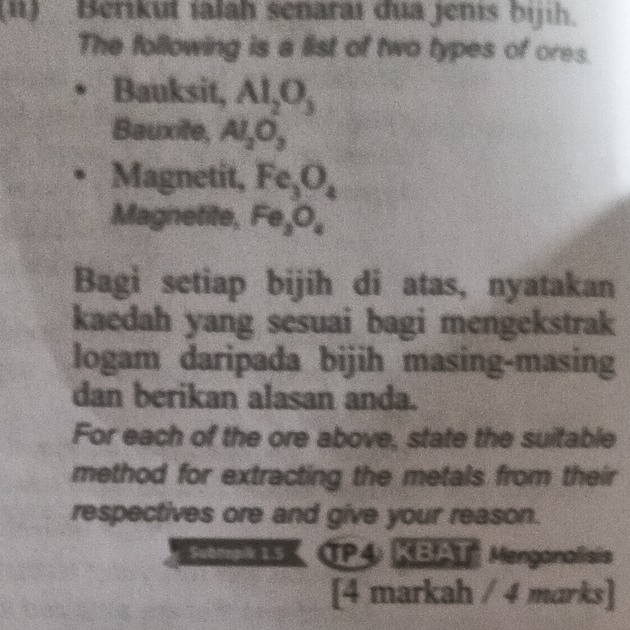 (ii) Berikut ialah senaraı đua jenis bijih. 
The following is a list of two types of ores. 
Bauksit, Al_2O_3
Bauxite, Al_2O_3
Magnetit, Fe_3O_4
Magnetite, I x=
Bagi setiap bijih di atas, nyatakan 
kaedah yang sesuai bagi mengekstrak 
logam daripada bijih masing-masing 
dan berikan alasan anda. 
For each of the ore above, state the suitable 
method for extracting the metals from their 
respectives ore and give your reason. 
Subtopik 1.5 CP4 KBAT Menganalisis 
[4 markah / 4 marks]