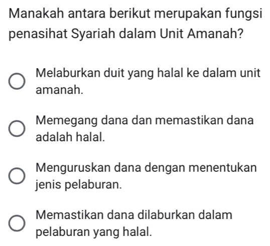 Manakah antara berikut merupakan fungsi
penasihat Syariah dalam Unit Amanah?
Melaburkan duit yang halal ke dalam unit
amanah.
Memegang dana dan memastikan dana
adalah halal.
Menguruskan dana dengan menentukan
jenis pelaburan.
Memastikan dana dilaburkan dalam
pelaburan yang halal.