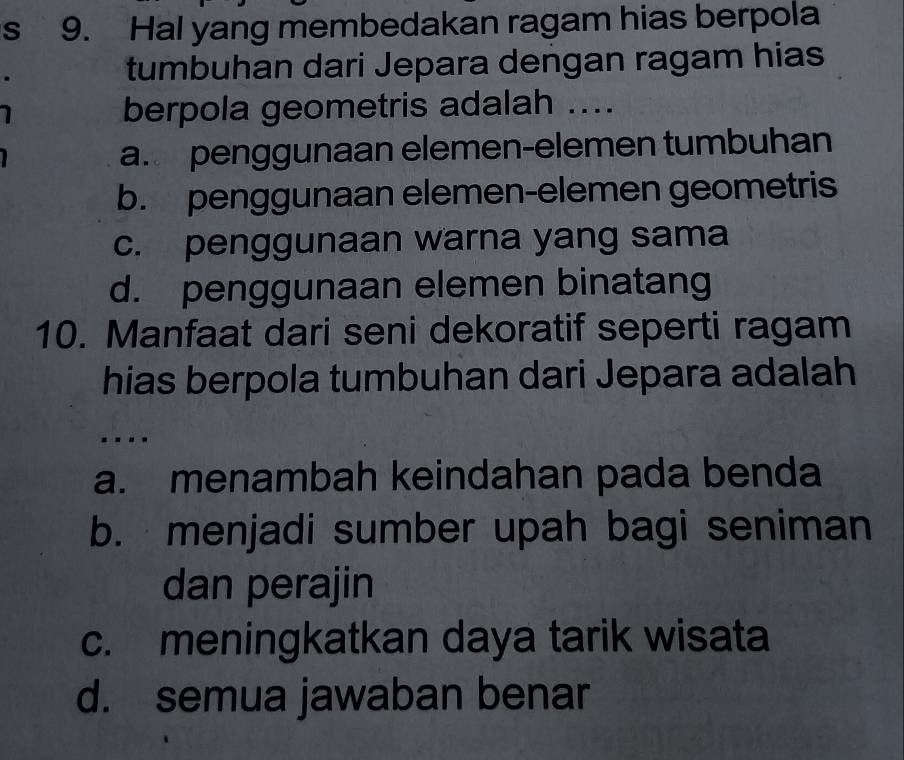 Hal yang membedakan ragam hias berpola
tumbuhan dari Jepara dengan ragam hias
1
berpola geometris adalah ....
a. penggunaan elemen-elemen tumbuhan
b. penggunaan elemen-elemen geometris
c. penggunaan warna yang sama
d. penggunaan elemen binatang
10. Manfaat dari seni dekoratif seperti ragam
hias berpola tumbuhan dari Jepara adalah
.
a. menambah keindahan pada benda
b. menjadi sumber upah bagi seniman
dan perajin
c. meningkatkan daya tarik wisata
d. semua jawaban benar