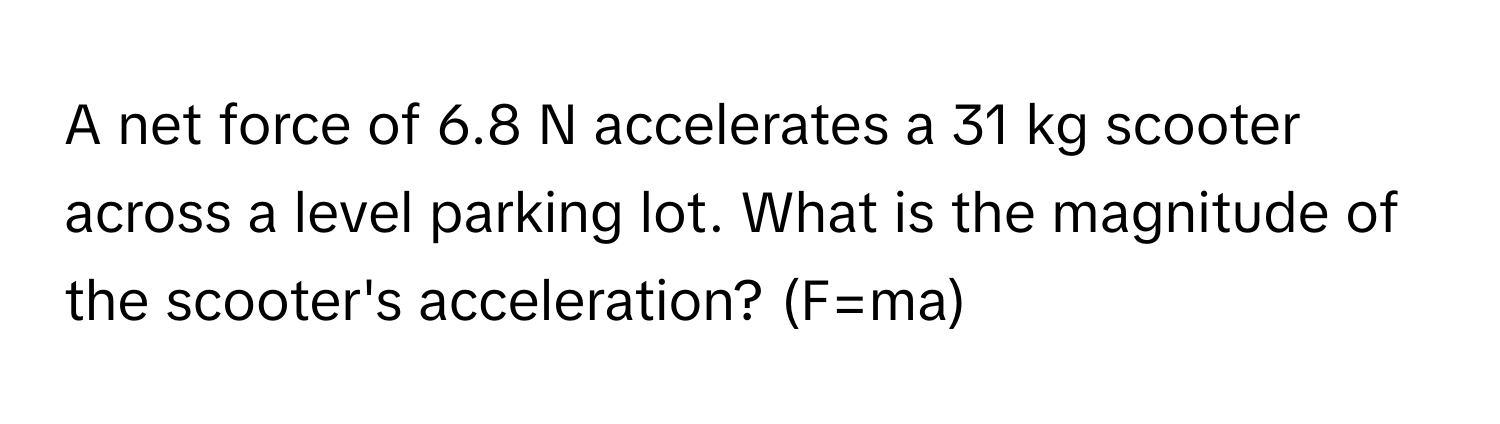 A net force of 6.8 N accelerates a 31 kg scooter across a level parking lot. What is the magnitude of the scooter's acceleration? (F=ma)