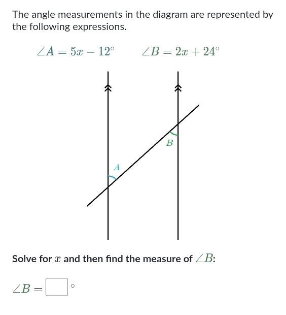 The angle measurements in the diagram are represented by 
the following expressions.
∠ A=5x-12° ∠ B=2x+24°
Solve for x and then find the measure of ∠ B
∠ B=□°