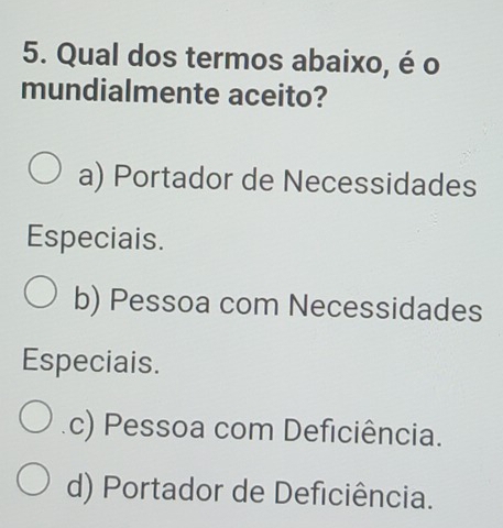 Qual dos termos abaixo, é o
mundialmente aceito?
a) Portador de Necessidades
Especiais.
b) Pessoa com Necessidades
Especiais.
c) Pessoa com Deficiência.
d) Portador de Deficiência.