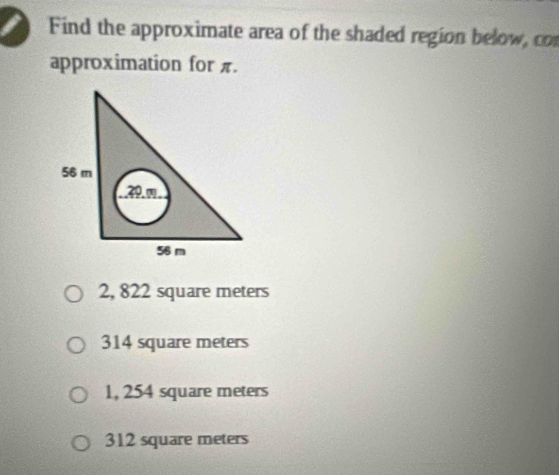 Find the approximate area of the shaded region below, cor
approximation for π.
56 m
39.
56 m
2, 822 square meters
314 square meters
1, 254 square meters
312 square meters