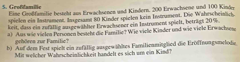 Großfamilie 
Eine Großfamilie besteht aus Erwachsenen und Kindern. 200 Erwachsene und 100 Kinder 
spielen ein Instrument. Insgesamt 80 Kinder spielen kein Instrument. Die Wahrscheinlich. 
keit, dass ein zufällig ausgewählter Erwachsener ein Instrument spielt, beträgt 20%. 
a) Aus wie vielen Personen besteht die Familie? Wie viele Kinder und wie viele Erwachsene 
gehören zur Familie? 
b) Auf dem Fest spielt ein zufällig ausgewähltes Familienmitglied die Eröffnungsmelodie. 
Mit welcher Wahrscheinlichkeit handelt es sich um ein Kind?