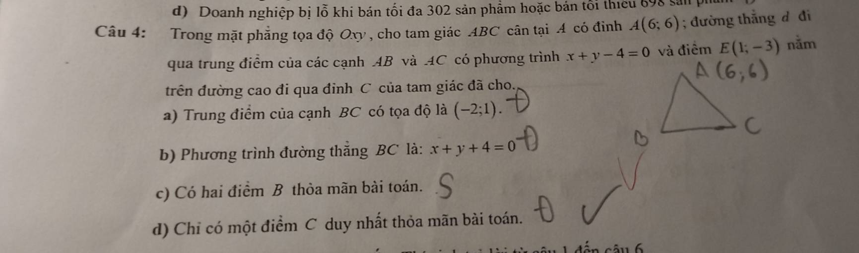 d) Doanh nghiệp bị lỗ khi bán tối đa 302 sản phẩm hoặc bán tối thiếu 698 sản 
Câu 4: Trong mặt phẳng tọa độ Oxy, cho tam giác ABC cân tại A có đinh A(6;6); đường thẳng đ đi
qua trung điểm của các cạnh AB và AC có phương trình x+y-4=0 và điểm E(1;-3) nằm
trên đường cao đi qua đinh C của tam giác đã cho.
a) Trung điểm của cạnh BC có tọa độ là (-2;1). 
b) Phương trình đường thẳng BC là: x+y+4=0
c) Có hai điểm B thỏa mãn bài toán.
d) Chỉ có một điểm C duy nhất thỏa mãn bài toán.