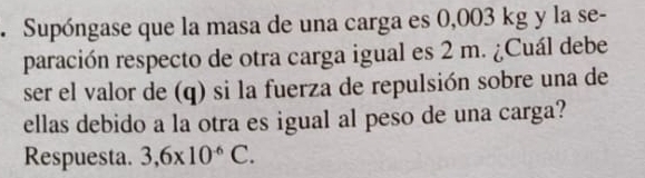 Supóngase que la masa de una carga es 0,003 kg y la se- 
paración respecto de otra carga igual es 2 m. ¿Cuál debe 
ser el valor de (q) si la fuerza de repulsión sobre una de 
ellas debido a la otra es igual al peso de una carga? 
Respuesta. 3,6* 10^(-6)C.