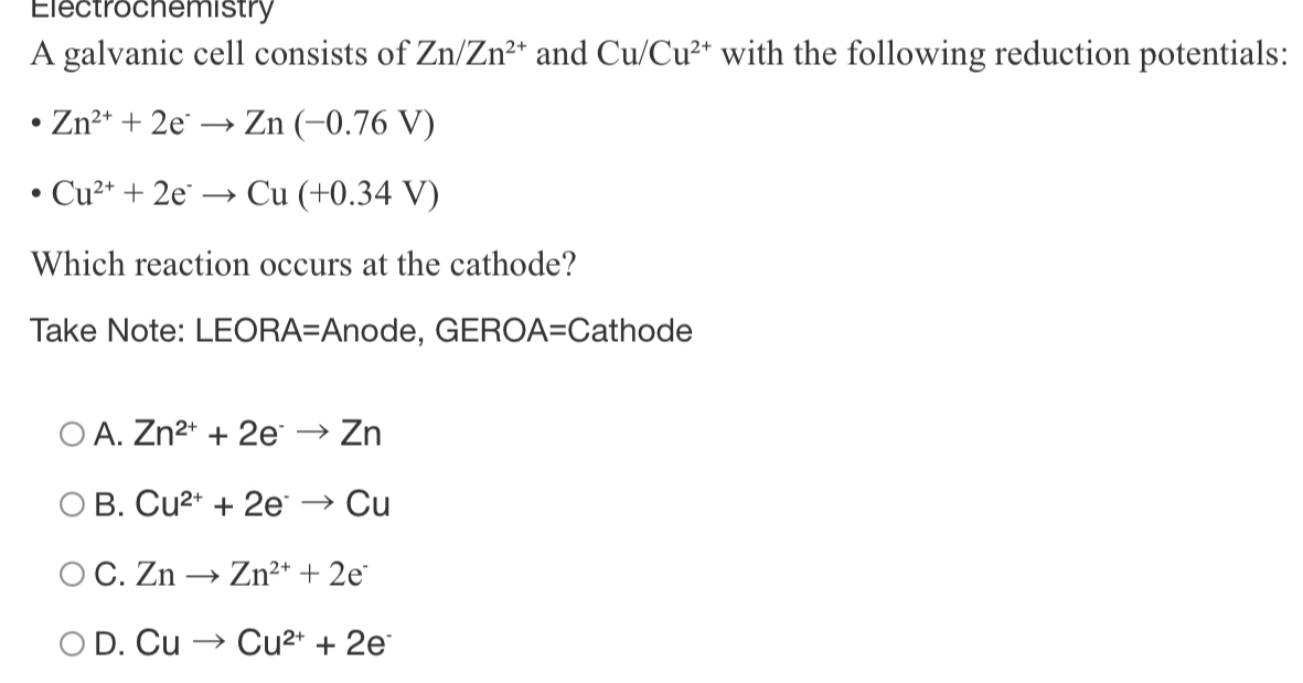 Electrochemistry
A galvanic cell consists of Zn/Zn^(2+) and Cu/Cu^(2+) with the following reduction potentials:
Zn^(2+)+2e^-to Zn(-0.76V)
Cu^(2+)+2e^-to Cu(+0.34V)
Which reaction occurs at the cathode?
Take Note: LEORA=Anode, GERO. A=C athode
A. Zn^(2+)+2e^-to Zn
B. Cu^(2+)+2e^-to Cu
C. Znto Zn^(2+)+2e^-
D. Cuto Cu^(2+)+2e^-