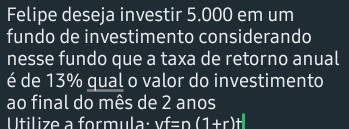 Felipe deseja investir 5.000 em um 
fundo de investimento considerando 
nesse fundo que a taxa de retorno anual 
é de 13% qual o valor do investimento 
ao final do mês de 2 anos 
Utilize a formula: vf=n(1+r)+|