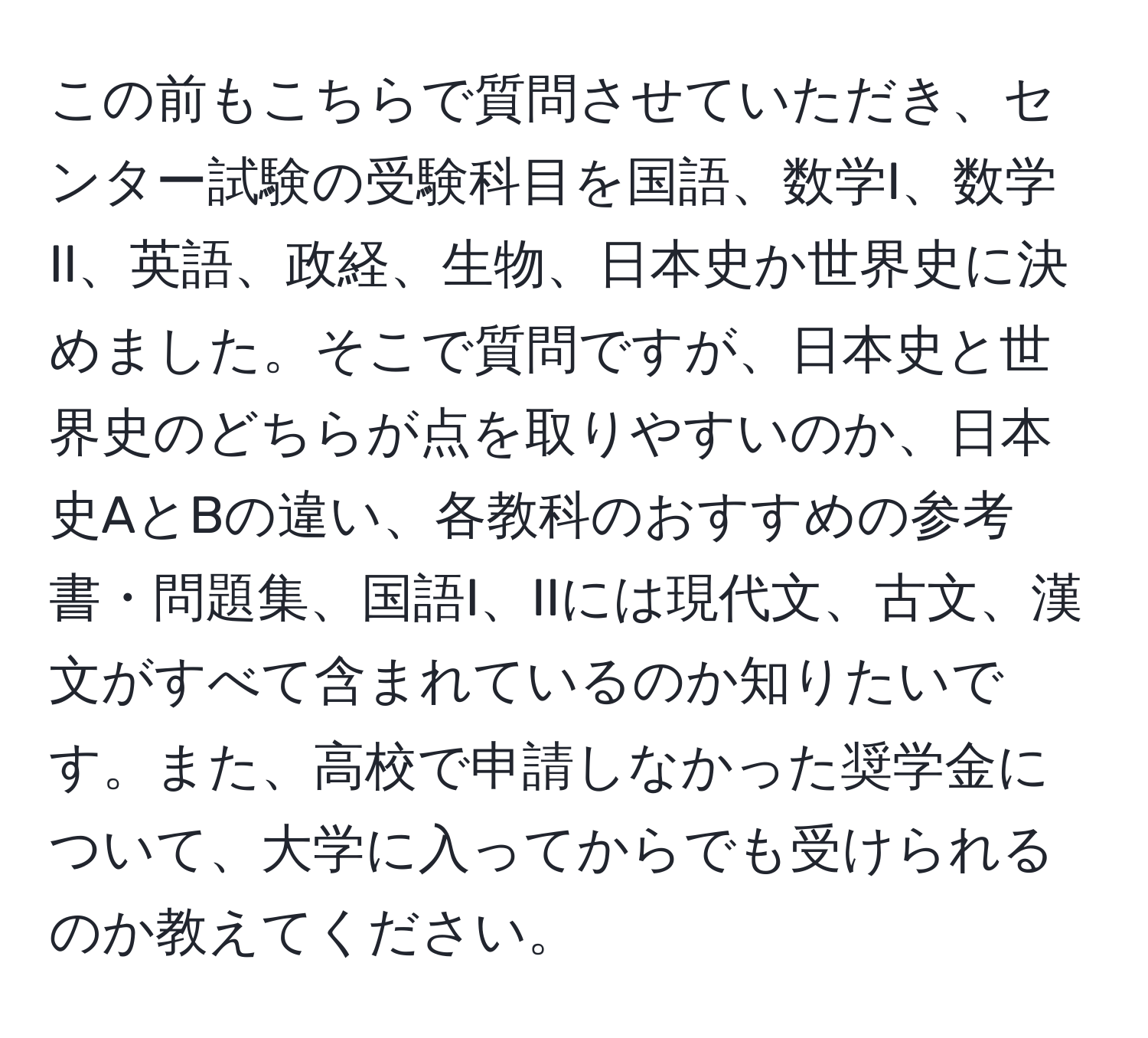 この前もこちらで質問させていただき、センター試験の受験科目を国語、数学I、数学II、英語、政経、生物、日本史か世界史に決めました。そこで質問ですが、日本史と世界史のどちらが点を取りやすいのか、日本史AとBの違い、各教科のおすすめの参考書・問題集、国語I、IIには現代文、古文、漢文がすべて含まれているのか知りたいです。また、高校で申請しなかった奨学金について、大学に入ってからでも受けられるのか教えてください。